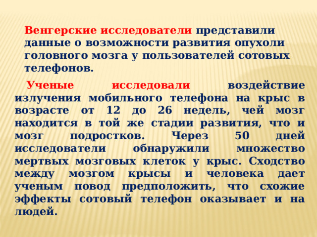 Венгерские исследователи представили данные о возможности развития опухоли головного мозга у пользователей сотовых телефонов. Ученые исследовали воздействие излучения мобильного телефона на крыс в возрасте от 12 до 26 недель, чей мозг находится в той же стадии развития, что и мозг подростков. Через 50 дней исследователи обнаружили множество мертвых мозговых клеток у крыс. Сходство между мозгом крысы и человека дает ученым повод предположить, что схожие эффекты сотовый телефон оказывает и на людей. 