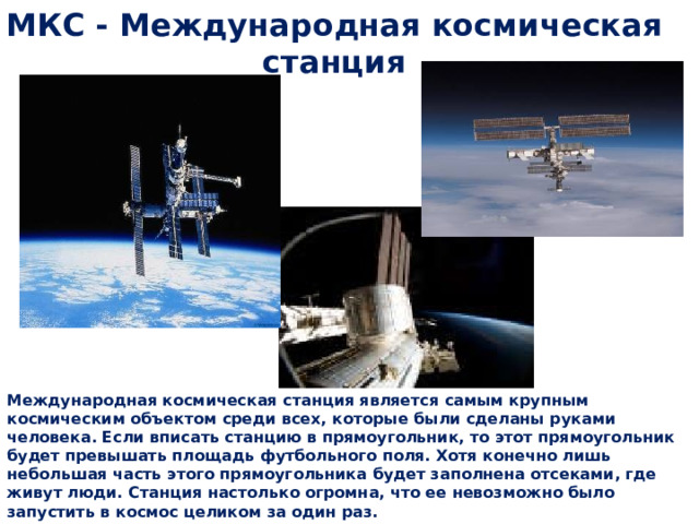 МКС - Международная космическая станция  Международная космическая станция является самым крупным космическим объектом среди всех, которые были сделаны руками человека. Если вписать станцию в прямоугольник, то этот прямоугольник будет превышать площадь футбольного поля. Хотя конечно лишь небольшая часть этого прямоугольника будет заполнена отсеками, где живут люди. Станция настолько огромна, что ее невозможно было запустить в космос целиком за один раз. 