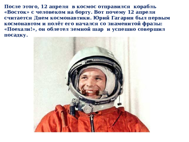 После этого, 12 апреля в космос отправился корабль «Восток» с человеком на борту. Вот почему 12 апреля считается Днем космонавтики. Юрий Гагарин был первым космонавтом и полёт его начался со знаменитой фразы: «Поехали!», он облетел земной шар и успешно совершил посадку. 