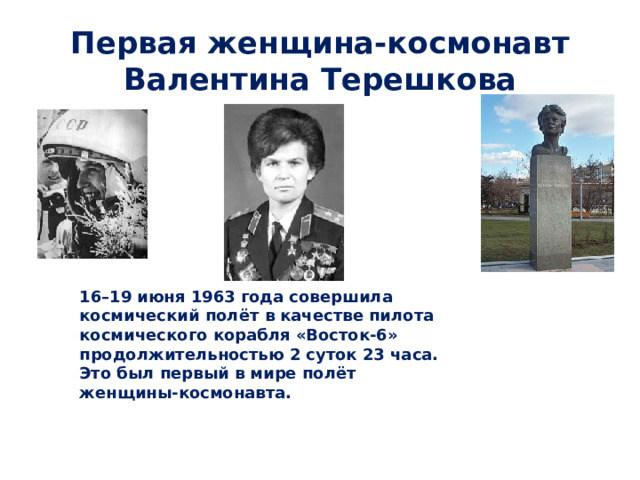  Первая женщина-космонавт Валентина Терешкова 16–19 июня 1963 года совершила космический полёт в качестве пилота космического корабля «Восток-6» продолжительностью 2 суток 23 часа. Это был первый в мире полёт женщины-космонавта.    