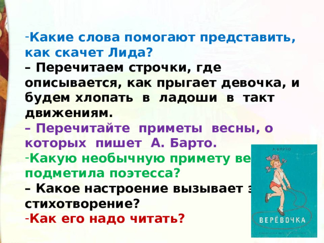 Какие слова помогают представить, как скачет Лида?   – Перечитаем строчки, где описывается, как прыгает девочка, и будем хлопать  в  ладоши  в  такт  движениям.   – Перечитайте  приметы  весны, о которых  пишет  А. Барто.  Какую необычную примету весны подметила поэтесса?   – Какое настроение вызывает это стихотворение? Как его надо читать? 