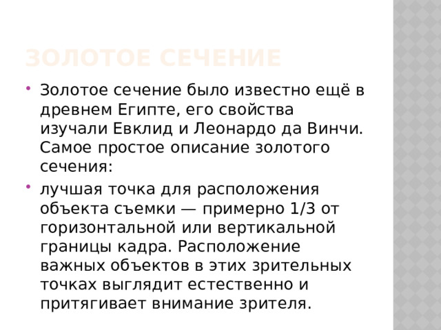 Золотое сечение Золотое сечение было известно ещё в древнем Египте, его свойства изучали Евклид и Леонардо да Винчи. Самое простое описание золотого сечения: лучшая точка для расположения объекта съемки — примерно 1/3 от горизонтальной или вертикальной границы кадра. Расположение важных объектов в этих зрительных точках выглядит естественно и притягивает внимание зрителя. 