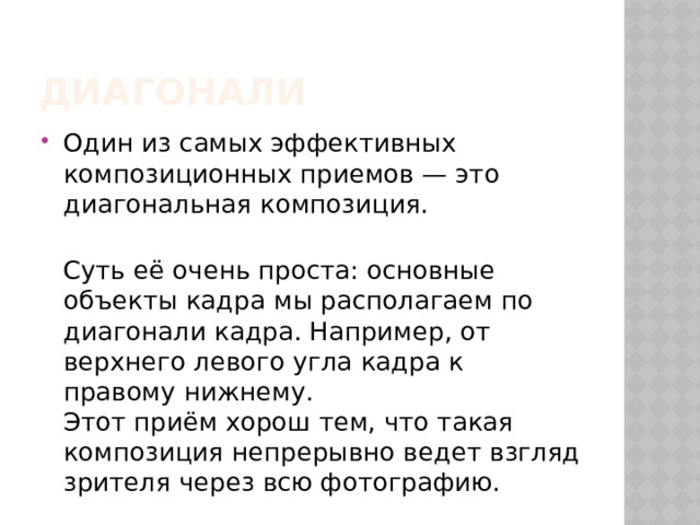 диагонали Один из самых эффективных композиционных приемов — это диагональная композиция.  Суть её очень проста: основные объекты кадра мы располагаем по диагонали кадра. Например, от верхнего левого угла кадра к правому нижнему.  Этот приём хорош тем, что такая композиция непрерывно ведет взгляд зрителя через всю фотографию. 