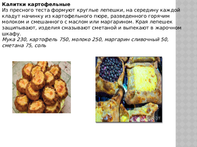 Калитки картофельные Из пресного теста формуют круглые лепешки, на середину каждой кладут начинку из картофельного пюре, разведенного горячим молоком и смешанного с маслом или маргарином. Края лепешек защипывают, изделия смазывают сметаной и выпекают в жарочном шкафу.  Мука 230, картофель 750, молоко 250, маргарин сливочный 50, сметана 75, соль 