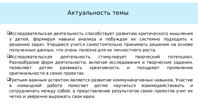  Актуальность темы   Исследовательская деятельность способствует развитию критического мышления у детей, формируя навыки анализа и побуждая их системно подходить к решению задач. Учащиеся учатся самостоятельно принимать решения на основе полученных данных, что очень полезно для их личностного роста. Исследовательская деятельность стимулирует творческий потенциал. Разнообразие форм деятельности, включая исследования и творческие задания, позволяет детям развивать креативность и поощряют проявление оригинальности в своих проектах. Третьим важным аспектом является развитие коммуникативных навыков. Участие в командной работе помогает детям научиться взаимодействовать и сотрудничать между собой, а представление результатов своих проектов учит их четко и уверенно выражать свои идеи. 