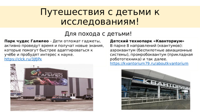 Путешествия с детьми к исследованиям! Для похода с детьми! Парк чудес Галилео - Дети отложат гаджеты, активно проведут время и получат новые знания, которые помогут быстрее адаптироваться к учёбе и пробудят интерес к науке.  https:// clck.ru/3JfJPx Детский технопарк «Кванториум»  В парке 8 направлений (квантумов): аэроквантум (беспилотные авиационные системы), промробоквантум (прикладная робототехника) и так далее.  https:// kvantorium79.ru/aboutkvantorium 