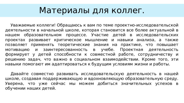Материалы для коллег. Уважаемые коллеги! Обращаюсь к вам по теме проектно-исследовательской деятельности в начальной школе, которая становится все более актуальной в нашем образовательном процессе. Участие детей в исследовательских проектах развивает критическое мышление и навыки анализа, а также позволяет применять теоретические знания на практике, что повышает мотивацию и заинтересованность в учебе. Проектная деятельность формирует у детей способности к совместной работе, сотрудничеству и решению задач, что важно в социальном взаимодействии. Кроме того, эти навыки помогают им адаптироваться к будущим условиям жизни и работы. Давайте совместно развивать исследовательскую деятельность в нашей школе, создавая поддерживающую и вдохновляющую образовательную среду. Уверена, что уже сейчас мы можем добиться значительных успехов в обучении наших детей. 3 