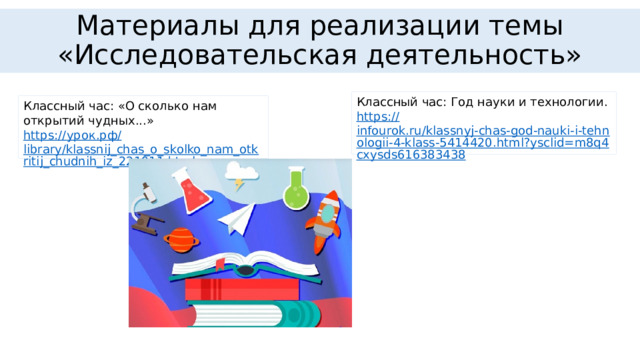 Материалы для реализации темы «Исследовательская деятельность» Классный час: Год науки и технологии. https:// infourok.ru/klassnyj-chas-god-nauki-i-tehnologii-4-klass-5414420.html?ysclid=m8q4cxysds616383438 Классный час: «О сколько нам открытий чудных...» https:// урок.рф / library/klassnij_chas_o_skolko_nam_otkritij_chudnih_iz_221911.html 