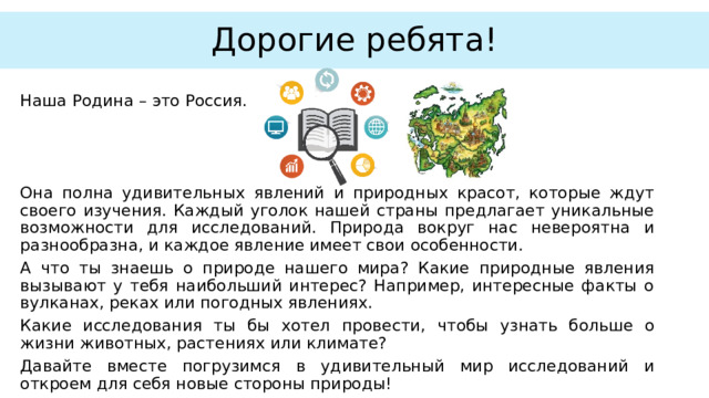 Дорогие ребята! Наша Родина – это Россия. Она полна удивительных явлений и природных красот, которые ждут своего изучения. Каждый уголок нашей страны предлагает уникальные возможности для исследований. Природа вокруг нас невероятна и разнообразна, и каждое явление имеет свои особенности. А что ты знаешь о природе нашего мира? Какие природные явления вызывают у тебя наибольший интерес? Например, интересные факты о вулканах, реках или погодных явлениях. Какие исследования ты бы хотел провести, чтобы узнать больше о жизни животных, растениях или климате? Давайте вместе погрузимся в удивительный мир исследований и откроем для себя новые стороны природы! 