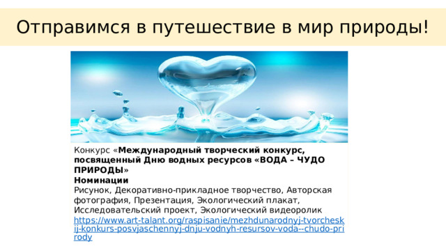 Отправимся в путешествие в мир природы! Конкурс « Международный творческий конкурс, посвященный Дню водных ресурсов «ВОДА – ЧУДО ПРИРОДЫ »  Номинации Рисунок, Декоративно-прикладное творчество, Авторская фотография, Презентация, Экологический плакат, Исследовательский проект, Экологический видеоролик https://www.art-talant.org/raspisanie/mezhdunarodnyj-tvorcheskij-konkurs-posvjaschennyj-dnju-vodnyh-resursov-voda--chudo-prirody 