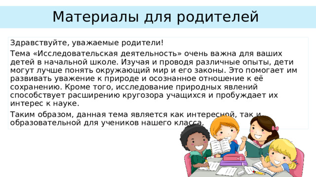 Материалы для родителей Здравствуйте, уважаемые родители! Тема «Исследовательская деятельность» очень важна для ваших детей в начальной школе. Изучая и проводя различные опыты, дети могут лучше понять окружающий мир и его законы. Это помогает им развивать уважение к природе и осознанное отношение к её сохранению. Кроме того, исследование природных явлений способствует расширению кругозора учащихся и пробуждает их интерес к науке. Таким образом, данная тема является как интересной, так и образовательной для учеников нашего класса. 