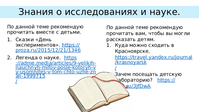 Знания о исследованиях и науке. По данной теме рекомендую прочитать вам, чтобы вы могли рассказать детям. По данной теме рекомендую прочитать вместе с детьми. Куда можно сходить в Красноярске. https://travel.yandex.ru/journal/krasnoyarsk / Зачем посещать детскую лабораторию? https :// clck.ru/3JfDwA Сказки «День экспериментов». https :// proza.ru/2015/12/21/1346 Легенда о науке. https ://adme.media/articles/9-velikih-nauchnyh-mifov-posle-kotoryh-vy-usomnites-v-tom-chto-uzhe-znali-1999715 / 