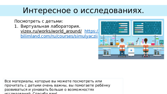 Интересное о исследованиях. Посмотреть с детьми: Виртуальная лаборатория. https :// vizex.ru/works/world_around/  https :// bilimland.com/ru/courses/simulyaczii Все материалы, которые вы можете посмотреть или прочитать с детьми очень важны, вы помогаете ребёнку развиваться и узнавать больше о возможностях исследований. Спасибо вам! 