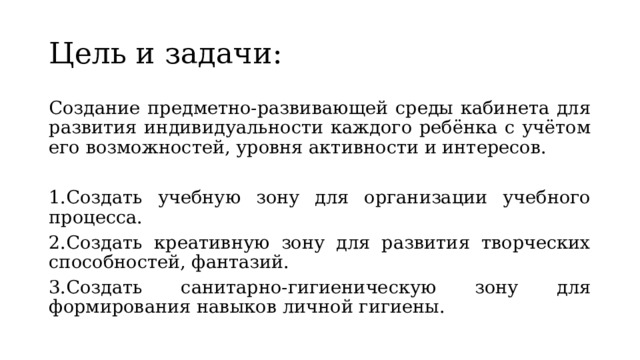 Цель и задачи: Создание предметно-развивающей среды кабинета для развития индивидуальности каждого ребёнка с учётом его возможностей, уровня активности и интересов. 1.Создать учебную зону для организации учебного процесса. 2.Создать креативную зону для развития творческих способностей, фантазий. 3.Создать санитарно-гигиеническую зону для формирования навыков личной гигиены. 