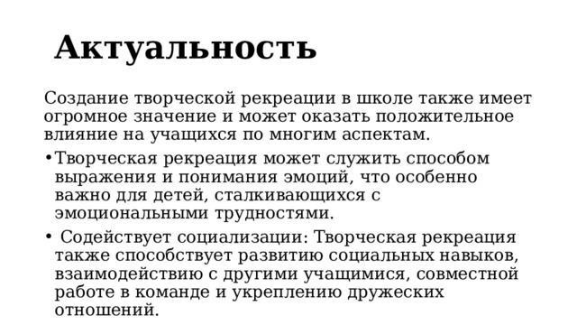 Актуальность Создание творческой рекреации в школе также имеет огромное значение и может оказать положительное влияние на учащихся по многим аспектам. Творческая рекреация может служить способом выражения и понимания эмоций, что особенно важно для детей, сталкивающихся с эмоциональными трудностями.  Содействует социализации: Творческая рекреация также способствует развитию социальных навыков, взаимодействию с другими учащимися, совместной работе в команде и укреплению дружеских отношений. 