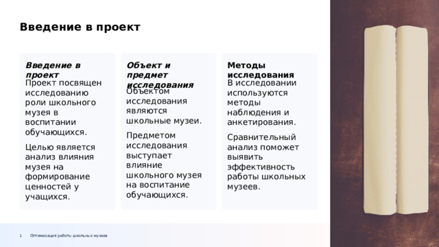 Введение в проект Методы исследования Объект и предмет исследования Введение в проект В исследовании используются методы наблюдения и анкетирования. Проект посвящен исследованию роли школьного музея в воспитании обучающихся. Сравнительный анализ поможет выявить эффективность работы школьных музеев. Целью является анализ влияния музея на формирование ценностей у учащихся. Объектом исследования являются школьные музеи. Предметом исследования выступает влияние школьного музея на воспитание обучающихся. Оптимизация работы школьных музеев 1  