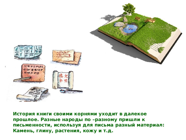 История книги своими корнями уходит в далекое прошлое. Разные народы по –разному пришли к письменности, используя для письма разный материал:  Камень, глину, растения, кожу и т.д. 
