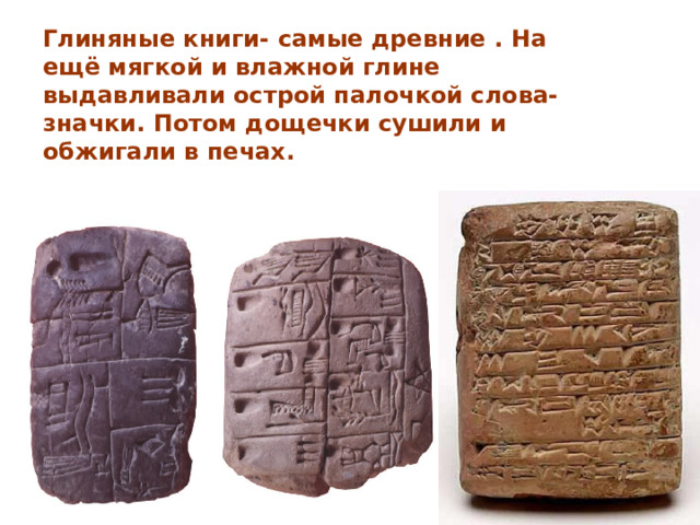 Глиняные книги- самые древние . На ещё мягкой и влажной глине выдавливали острой палочкой слова-значки. Потом дощечки сушили и обжигали в печах. 
