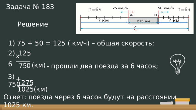 Задача № 183 t=6ч t=6ч ? км ? км Решение 1) 75 + 50 = 125 ( км/ч) – общая скорость;  125  6 х (км) 7 0 5 - прошли два поезда за 6 часов; 3) 750 + 275 1025 (км) Ответ: поезда через 6 часов будут на расстоянии 1025 км. 