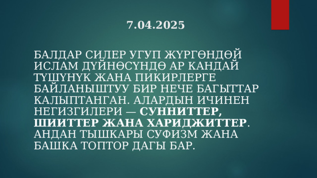 7.04.2025 БАЛДАР СИЛЕР УГУП Ж ҮРГӨНДӨЙ И СЛАМ ДҮЙНӨСҮНДӨ АР КАНДАЙ ТҮШҮНҮК ЖАНА ПИКИРЛЕРГЕ БАЙЛАНЫШТУУ БИР НЕЧЕ БАГЫТТАР КАЛЫПТАНГАН. АЛАРДЫН ИЧИНЕН НЕГИЗГИЛЕРИ — СУННИТТЕР,  ШИИТТЕР ЖАНА ХАРИДЖИТТЕР . АНДАН ТЫШКАРЫ СУФИЗМ ЖАНА БАШКА ТОПТОР ДАГЫ БАР.  