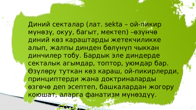 Диний секталар (лат. sekta – ой-пикир мүнөзү, окуу, багыт, мектеп) –өзүнчө диний көз караштарды жетекчиликке алып, жалпы динден бөлүнүп чыккан динчилер тобу. Бардык эле диндерде секталык агымдар, топтор, уюмдар бар. Өзүлөрү туткан көз караш, ой-пикирлерди, принциптерди жана доктриналарды өзгөчө деп эсептеп, башкалардан жогору коюшат, аларга фанатизм мүнөздүү. 