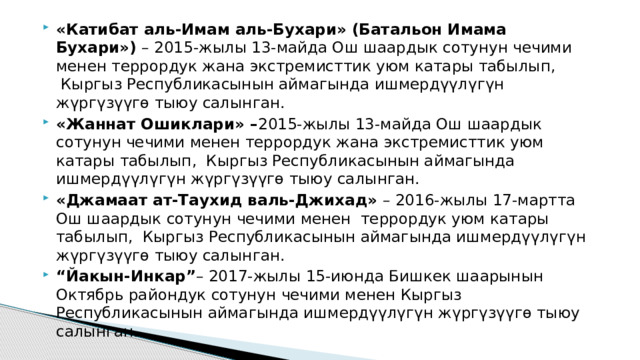 «Катибат аль-Имам аль-Бухари» (Батальон Имама Бухари»)  – 2015-жылы 13-майда Ош шаардык сотунун чечими менен террордук жана экстремисттик уюм катары табылып,  Кыргыз Республикасынын аймагында ишмердүүлүгүн жүргүзүүгө тыюу салынган. «Жаннат Ошиклари» – 2015-жылы 13-майда Ош шаардык сотунун чечими менен террордук жана экстремисттик уюм катары табылып,  Кыргыз Республикасынын аймагында ишмердүүлүгүн жүргүзүүгө тыюу салынган. «Джамаат ат-Таухид валь-Джихад»  – 2016-жылы 17-мартта Ош шаардык сотунун чечими менен  террордук уюм катары табылып,  Кыргыз Республикасынын аймагында ишмердүүлүгүн жүргүзүүгө тыюу салынган. “ Йакын-Инкар” – 2017-жылы 15-июнда Бишкек шаарынын Октябрь райондук сотунун чечими менен Кыргыз Республикасынын аймагында ишмердүүлүгүн жүргүзүүгө тыюу салынган. 