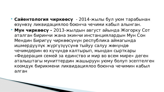   Сайентология чиркөөсү - 2014-жылы бул уюм тарабынан өзүнөзү ликвидациялоо боюнча чечими кабыл алынган. Мун чиркөөсү - 2013-жылдын август айында Жогорку Сот аталган биринчи жана экинчи инстанциялардын Мун Сон Мендин Биригүү чиркөөсүнүн республика аймагында ишмердүүлүк жүргүзүүсүнө тыйуу салуу жөнүндө чечимдерин өз күчүндө калтырып, мындан сырткары «Федерация семей за единство и мир во всем мире» деген аталыштагы муниттердин жашыруун уюму болуп эсептелген коомдук бирикмени ликвидациялоо боюнча чечимин кабыл алган 