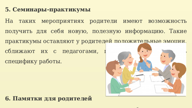 5. Семинары-практикумы На таких мероприятиях родители имеют возможность получить для себя новую, полезную информацию. Такие практикумы оставляют у родителей положительные эмоции, сближают их с педагогами, позволяют лучше понять специфику работы.   6. Памятки для родителей распечатать и раздать на консультациях либо вклеить в тетради детей. 