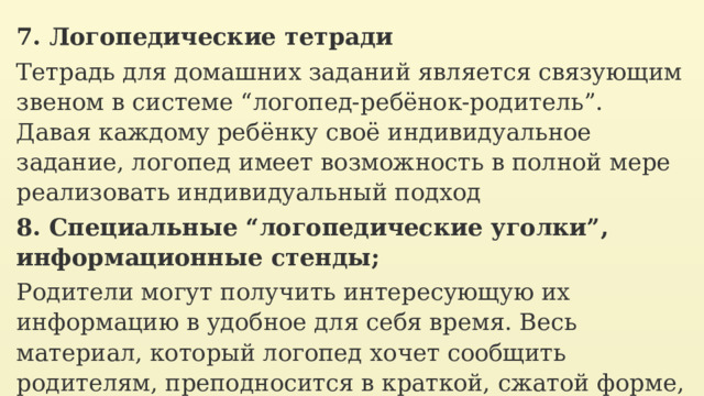 7. Логопедические тетради Тетрадь для домашних заданий является связующим звеном в системе “логопед-ребёнок-родитель”. Давая каждому ребёнку своё индивидуальное задание, логопед имеет возможность в полной мере реализовать индивидуальный подход 8. Специальные “логопедические уголки”, информационные стенды; Родители могут получить интересующую их информацию в удобное для себя время. Весь материал, который логопед хочет сообщить родителям, преподносится в краткой, сжатой форме, в виде тезисов, резюме, составляется как памятка. 