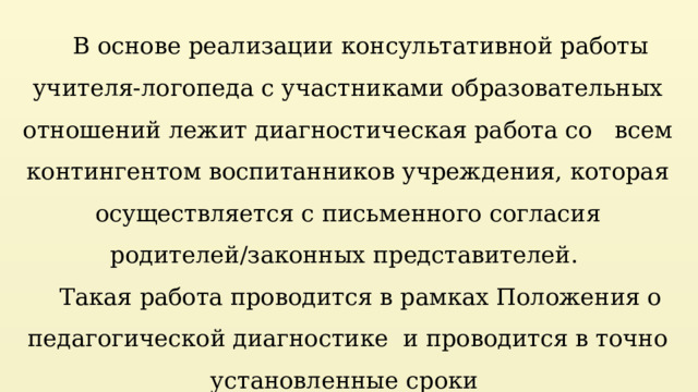 В основе реализации консультативной работы учителя-логопеда с участниками образовательных отношений лежит диагностическая работа со   всем контингентом воспитанников учреждения, которая осуществляется с письменного согласия родителей/законных представителей. Такая работа проводится в рамках Положения о педагогической диагностике  и проводится в точно установленные сроки  (1-я, 2-я  недели сентября).  