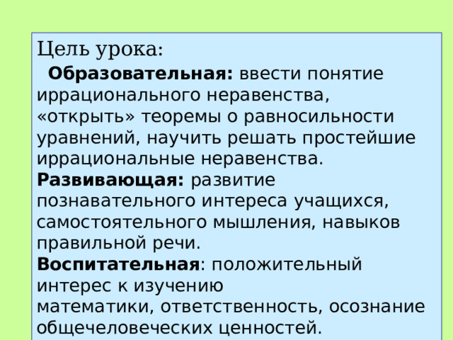 Цель урока:    Образовательная:  ввести понятие иррационального неравенства, «открыть» теоремы о равносильности уравнений, научить решать простейшие иррациональные неравенства. Развивающая:  развитие познавательного интереса учащихся, самостоятельного мышления, навыков правильной речи. Воспитательная : положительный интерес к изучению математики, ответственность, осознание общечеловеческих ценностей. 