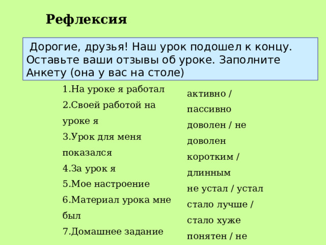 Рефлексия   Дорогие, друзья! Наш урок подошел к концу. Оставьте ваши отзывы об уроке. Заполните Анкету (она у вас на столе) 1.На уроке я работал  2.Своей работой на уроке я  3.Урок для меня показался  4.За урок я  5.Мое настроение  6.Материал урока мне был  7.Домашнее задание мне кажется    активно / пассивно  доволен / не доволен  коротким / длинным  не устал / устал  стало лучше / стало хуже  понятен / не понятен  полезен / бесполезен  интересен / скучен  легким / трудным 