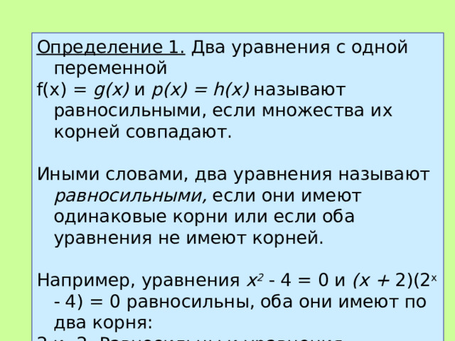 Определение 1.  Два уравнения с одной переменной f (х) = g (х) и р(х) = h (х) называют равносильными, если множества их корней совпадают.   Иными словами, два уравнения называют равносильными, если они имеют одинаковые корни или если оба уравнения не имеют корней.   Например, уравнения х 2  - 4 = 0 и (х + 2)(2 x - 4) = 0 равносильны, оба они имеют по два корня: 2 и -2. Равносильны и уравнения х 2 +1=0и√ x =-3, поскольку оба они не имеют корней.  