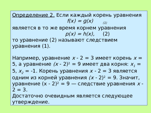 Определение 2 .  Если каждый корень уравнения  f ( x ) = g (х)  (1)  является в то же время корнем уравнения  р(х) = h (х),  (2) то уравнение (2) называют следствием уравнения (1).   Например, уравнение х - 2 = 3 имеет корень х = 5, а уравнение (х - 2) 2 = 9 имеет два корня: х 1  = 5, х 2  = -1. Корень уравнения х - 2 = 3 является одним из корней уравнения (х - 2) 2 = 9. Зна­чит, уравнение (х - 2) 2 = 9 — следствие уравнения х - 2 = 3. Достаточно очевидным является следующее утверждение. 
