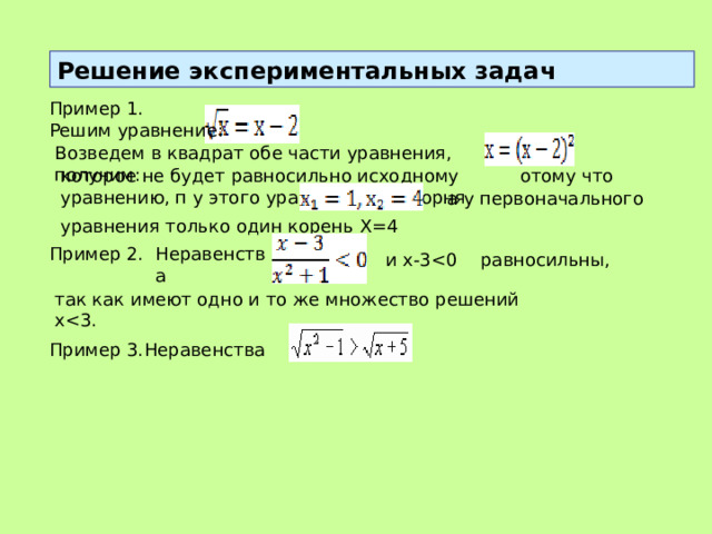 Решение экспериментальных задач Пример 1. Решим уравнение:  Возведем в квадрат обе части уравнения, получим: которое не будет равносильно исходному уравнению, п у этого уравнения два корня  отому что а у первоначального уравнения только один корень Х=4 Пример 2. Неравенства  и x-3равносильны, так как имеют одно и то же множество решений xПример 3. Неравенства 