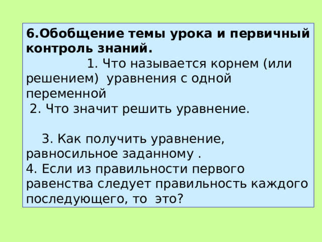 6.Обобщение темы урока и первичный контроль знаний. 1. Что называется корнем (или решением) уравне­ния с одной переменной  2. Что значит решить уравнение. 3. Как получить уравнение, равносильное заданному . 4. Если из правильности первого равенства следует правильность каждого последую­щего, то это? 