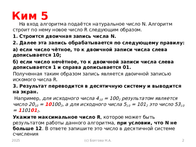 Ким 5 На вход алгоритма подаётся натуральное число N. Алгоритм строит по нему новое число R следующим образом. 1. Строится двоичная запись числа N. 2. Далее эта запись обрабатывается по следующему правилу: а) если число чётное, то к двоичной записи числа слева дописывается 10; б) если число нечётное, то к двоичной записи числа слева дописывается 1 и справа дописывается 01. Полученная таким образом запись является двоичной записью искомого числа R. 3. Результат переводится в десятичную систему и выводится на экран.  Например, для исходного числа 4 10 = 100 2 результатом является число 20 10 = 10 100 2 , а для исходного числа 5 10 = 101 2 это число 53 10 = 1 101 01 2 . Укажите максимальное число R , которое может быть результатом работы данного алгоритма, при условии, что N не больше 12 . В ответе запишите это число в десятичной системе счисления 2025 (с) Болгова Н.А.  