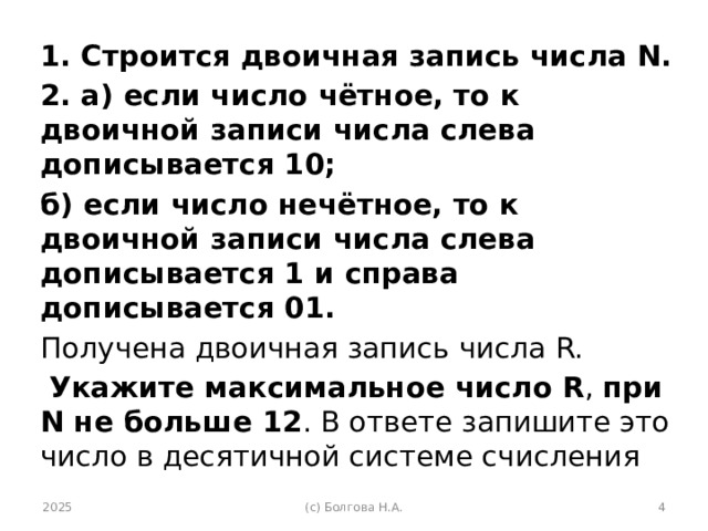 1. Строится двоичная запись числа N. 2. а) если число чётное, то к двоичной записи числа слева дописывается 10; б) если число нечётное, то к двоичной записи числа слева дописывается 1 и справа дописывается 01. Получена двоичная запись числа R.  Укажите максимальное число R , при N не больше 12 . В ответе запишите это число в десятичной системе счисления 2025 (с) Болгова Н.А.  