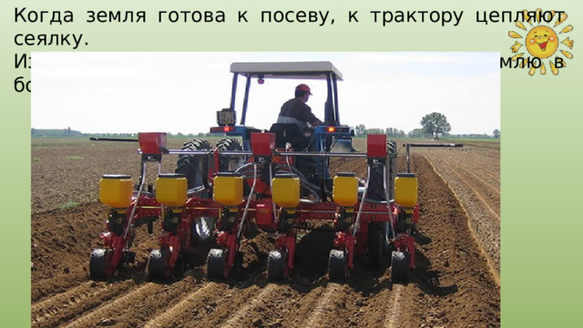 Когда земля готова к посеву, к трактору цепляют сеялку. Из сеялки семена равномерно падают на землю в бороздки 