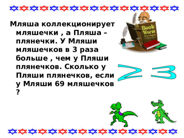 Мляша коллекционирует мляшечки , а Пляша – плянечки. У Мляши мляшечков в 3 раза больше , чем у Пляши плянечков. Сколько у Пляши плянечков, если у Мляши 69 мляшечков ? 