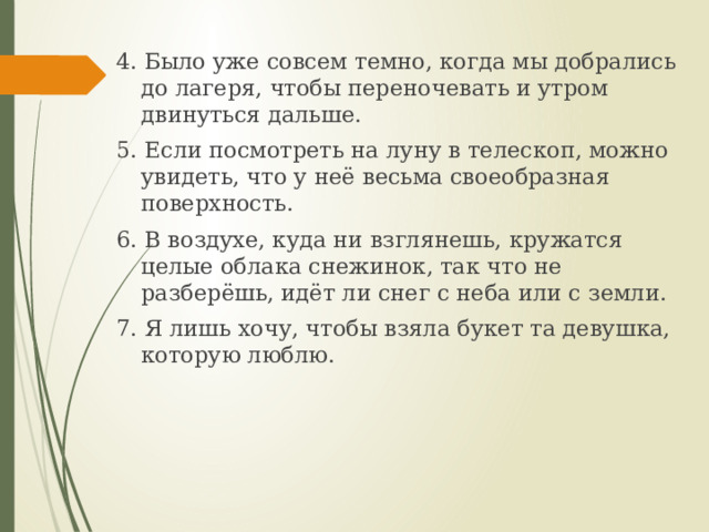 4. Было уже совсем темно, когда мы добрались до лагеря, чтобы переночевать и утром двинуться дальше. 5. Если посмотреть на луну в телескоп, можно увидеть, что у неё весьма своеобразная поверхность. 6. В воздухе, куда ни взглянешь, кружатся целые облака снежинок, так что не разберёшь, идёт ли снег с неба или с земли. 7. Я лишь хочу, чтобы взяла букет та девушка, которую люблю. 