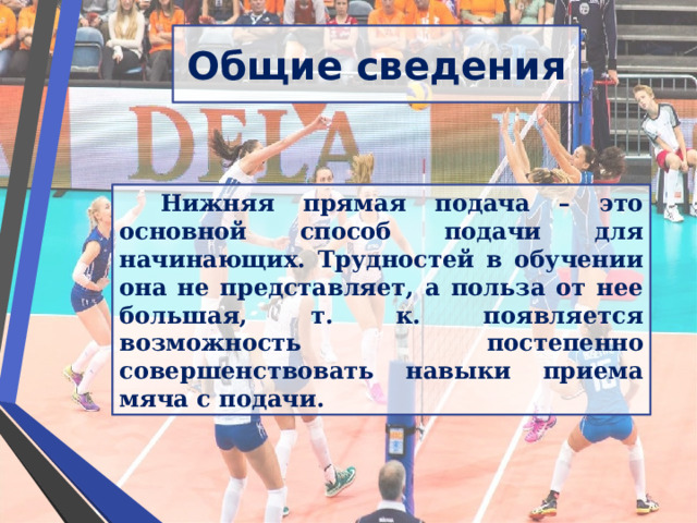 Общие сведения Нижняя прямая подача – это основной способ подачи для начинающих. Трудностей в обучении она не представляет, а польза от нее большая, т. к. появляется возможность постепенно совершенствовать навыки приема мяча с подачи. 