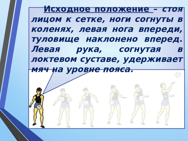 Исходное положение – стоя лицом к сетке, ноги согнуты в коленях, левая нога впереди, туловище наклонено вперед. Левая рука, согнутая в локтевом суставе, удерживает мяч на уровне пояса. 
