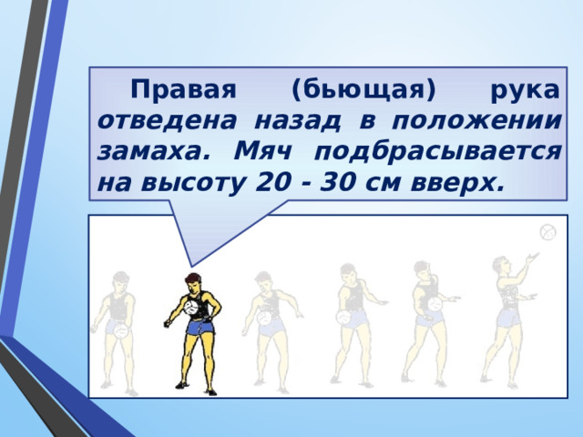 Правая (бьющая) рука отведена назад в положении замаха. Мяч подбрасывается на высоту 20 - 30 см вверх. 