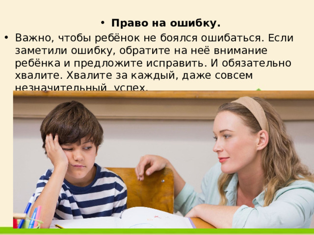  Право на ошибку. Важно, чтобы ребёнок не боялся ошибаться. Если заметили ошибку, обратите на неё внимание ребёнка и предложите исправить. И обязательно хвалите. Хвалите за каждый, даже совсем незначительный успех. 