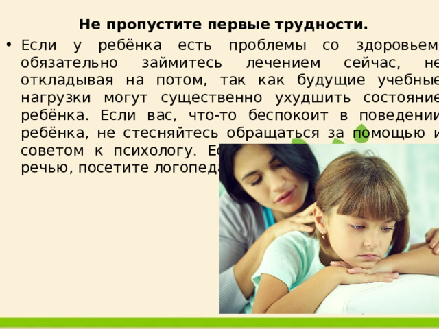 Не пропустите первые трудности. Если у ребёнка есть проблемы со здоровьем, обязательно займитесь лечением сейчас, не откладывая на потом, так как будущие учебные нагрузки могут существенно ухудшить состояние ребёнка. Если вас, что-то беспокоит в поведении ребёнка, не стесняйтесь обращаться за помощью и советом к психологу. Если у ребёнка проблемы с речью, посетите логопеда. 