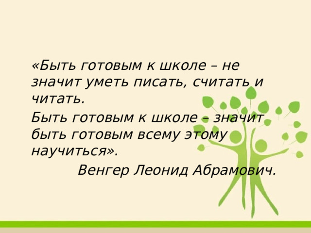  «Быть готовым к школе – не значит уметь писать, считать и читать.  Быть готовым к школе – значит быть готовым всему этому научиться».     Венгер Леонид Абрамович. 