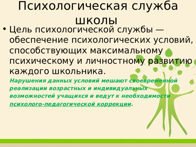 Психологическая служба школы Цель психологической службы — обеспечение психологических условий, способствующих максимальному психическому и личностному развитию каждого школьника.  Нарушения данных условий мешают своевременной  реализации возрастных и индивидуальных  возможностей учащихся и ведут к необходимости  психолого-педагогической коррекции .   
