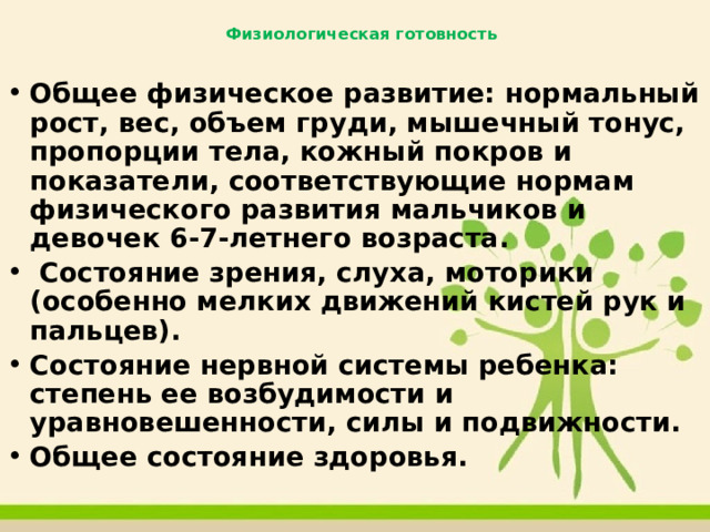 Физиологическая готовность   Общее физическое развитие: нормальный рост, вес, объем груди, мышечный тонус, пропорции тела, кожный покров и показатели, соответствующие нормам физического развития мальчиков и девочек 6-7-летнего возраста.  Состояние зрения, слуха, моторики (особенно мелких движений кистей рук и пальцев). Состояние нервной системы ребенка: степень ее возбудимости и уравновешенности, силы и подвижности. Общее состояние здоровья. 