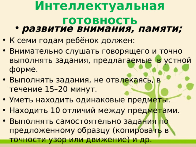 Интеллектуальная готовность развитие внимания, памяти; К семи годам ребёнок должен: Внимательно слушать говорящего и точно выполнять задания, предлагаемые в устной форме. Выполнять задания, не отвлекаясь, в течение 15–20 минут. Уметь находить одинаковые предметы. Находить 10 отличий между предметами. Выполнять самостоятельно задания по предложенному образцу (копировать в точности узор или движение) и др. сформированность мыслительных операций: анализа, синтеза, обобщения; умение устанавливать связи между явлениями и событиями. 